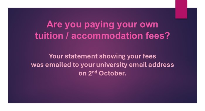 Are you paying your own tuition / accommodation fees? Your statement showing your fees was emailed to your university email.